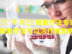 🌹 干 🦍 细胞疗法专家推荐（干细胞疗法可以治疗糖尿病吗）